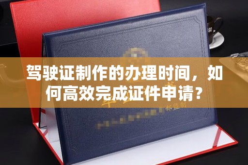洞口驾驶证制作的办理时间，如何高效完成证件申请？